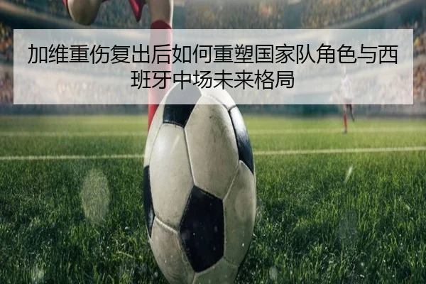 加维重伤复出后如何重塑国家队角色与西班牙中场未来格局