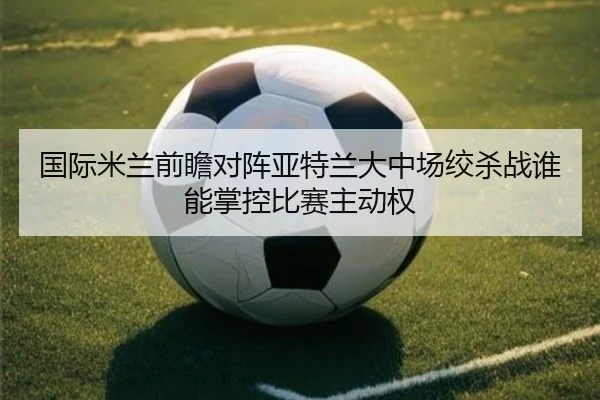 国际米兰前瞻对阵亚特兰大中场绞杀战谁能掌控比赛主动权
