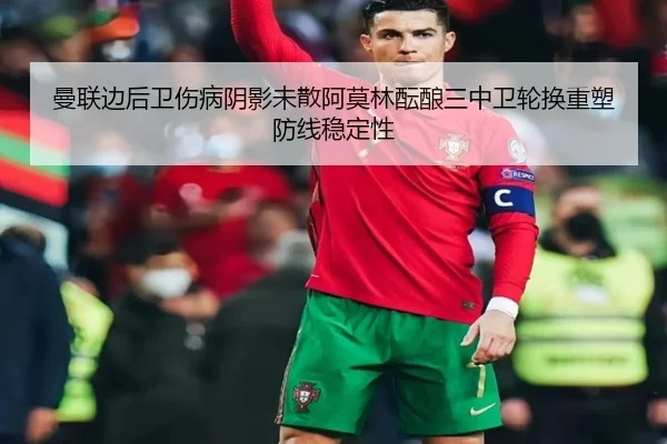 曼联边后卫伤病阴影未散阿莫林酝酿三中卫轮换重塑防线稳定性